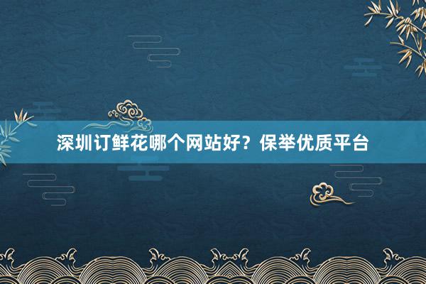 深圳订鲜花哪个网站好?保举优质平台