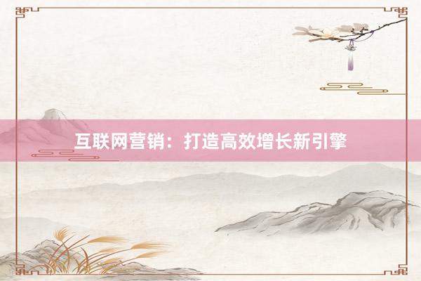 互联网营销:打造高效增长新引擎